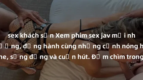 sex khách sạn Xem phim sex jav mới nhất đỉnh cao chất lượng, đồng hành cùng những cảnh nóng hổi không che, sống động và cuốn hút. Đắm chìm trong thế giới tình dục đầy mê hoặc.
