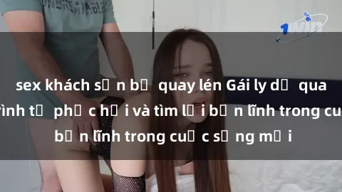 sex khách sạn bị quay lén Gái ly dị quan hệ: Hành trình tự phục hồi và tìm lại bản lĩnh trong cuộc sống mới