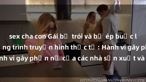sex cha con Gái bị trói và bị ép buộc làm tình trong chương trình truyền hình thực tế: Hành vi gây phẫn nộ của các nhà sản xuất và người xem.