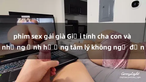 phim sex gái già Giới tính cha con và những ảnh hưởng tâm lý không ngờ đến