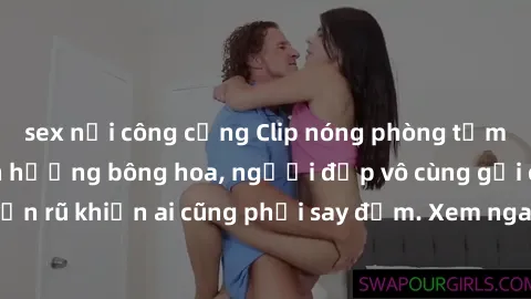 sex nơi công cộng Clip nóng phòng tắm: Hít thở nồng nàn hương bông hoa, người đẹp vô cùng gợi cảm và quyến rũ khiến ai cũng phải say đắm. Xem ngay để trải nghiệm điều đặc biệt!