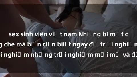 sex sinh viên việt nam Những bí mật của sex nhóm không che mà bạn cần biết ngay để trải nghiệm những trải nghiệm mới mẻ và đầy kích thích.