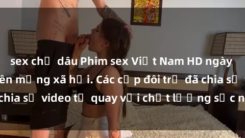 sex chị dâu Phim sex Việt Nam HD ngày càng phổ biến trên mạng xã hội. Các cặp đôi trẻ đã chia sẻ video tự quay với chất lượng sắc nét, gợi cảm.