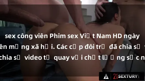 sex công viên Phim sex Việt Nam HD ngày càng phổ biến trên mạng xã hội. Các cặp đôi trẻ đã chia sẻ video tự quay với chất lượng sắc nét, gợi cảm.