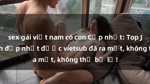 sex gái việt nam có con Cập nhật: Top JAV idol xinh đẹp nhất được vietsub đã ra mắt, không thể bỏ lỡ!