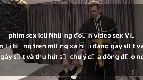 phim sex loli Những đoạn video sex Việt Nam không che nổi tiếng trên mạng xã hội đang gây sốt và thu hút sự chú ý của đông đảo người xem.