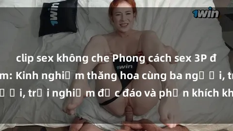 clip sex không che Phong cách sex 3P độc đáo tại Việt Nam: Kinh nghiệm thăng hoa cùng ba người, trải nghiệm độc đáo và phấn khích không thể bỏ lỡ!