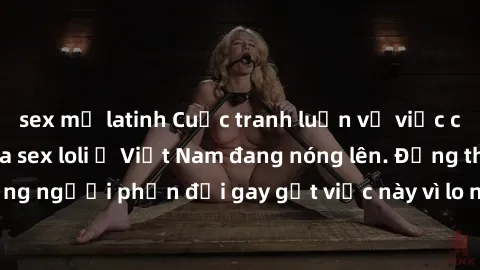 sex mỹ latinh Cuộc tranh luận về việc có nên hợp pháp hóa sex loli ở Việt Nam đang nóng lên. Đồng thời, cũng có những người phản đối gay gắt việc này vì lo ngại về tác động tiêu cực lên trẻ em và xã h