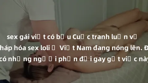 sex gái việt có bầu Cuộc tranh luận về việc có nên hợp pháp hóa sex loli ở Việt Nam đang nóng lên. Đồng thời, cũng có những người phản đối gay gắt việc này vì lo ngại về tác động tiêu cực lên trẻ em v