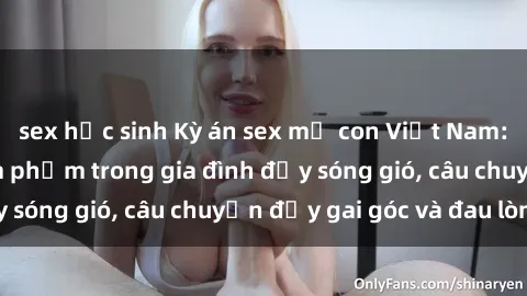sex học sinh Kỳ án sex mẹ con Việt Nam: Sự sở hữu và xâm phạm trong gia đình đầy sóng gió, câu chuyện đầy gai góc và đau lòng.
