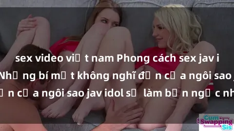 sex video việt nam Phong cách sex jav idol siêu hấp dẫn: Những bí mật không nghĩ đến của ngôi sao jav idol sẽ làm bạn ngạc nhiên!