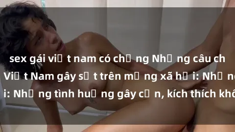 sex gái việt nam có chồng Những câu chuyện sex sinh viên Việt Nam gây sốt trên mạng xã hội: Những tình huống gây cấn, kích thích không thể bỏ qua