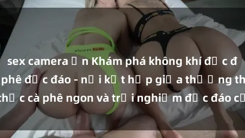 sex camera ẩn Khám phá không khí độc đáo tại sex quán cà phê độc đáo - nơi kết hợp giữa thưởng thức cà phê ngon và trải nghiệm độc đáo của không gian sex shop.