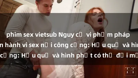 phim sex vietsub Nguy cơ vi phạm pháp luật khi thực hiện hành vi sex nơi công cộng: Hậu quả và hình phạt có thể đối mặt