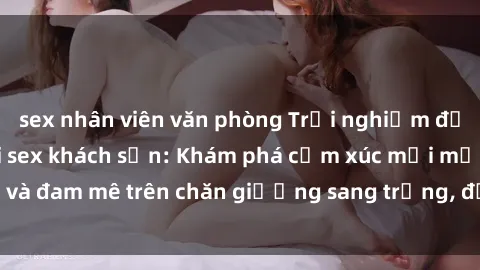 sex nhân viên văn phòng Trải nghiệm đỉnh cao tình yêu tại sex khách sạn: Khám phá cảm xúc mới mẻ và đam mê trên chăn giường sang trọng, độc đáo, không giới hạn.