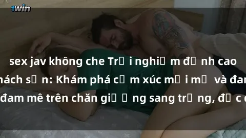 sex jav không che Trải nghiệm đỉnh cao tình yêu tại sex khách sạn: Khám phá cảm xúc mới mẻ và đam mê trên chăn giường sang trọng, độc đáo, không giới hạn.