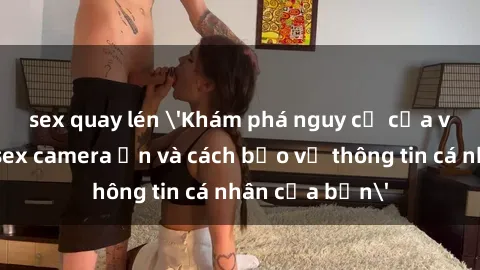 sex quay lén 'Khám phá nguy cơ của việc sử dụng sex camera ẩn và cách bảo vệ thông tin cá nhân của bạn'