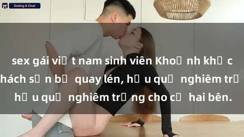 sex gái việt nam sinh viên Khoảnh khắc đáng buồn: Sex khách sạn bị quay lén, hậu quả nghiêm trọng cho cả hai bên.