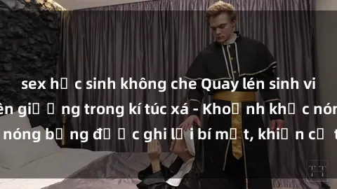 sex học sinh không che Quay lén sinh viên làm tình ngay trên giường trong kí túc xá - Khoảnh khắc nóng bỏng được ghi lại bí mật, khiến cả trường học xôn xao.