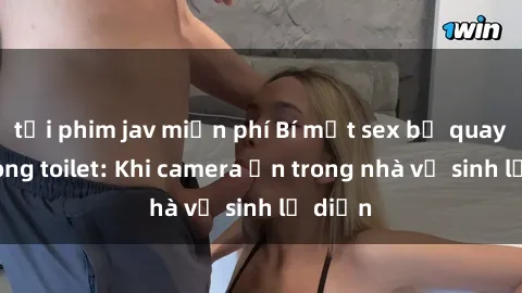 tải phim jav miễn phí Bí mật sex bị quay lén trong toilet: Khi camera ẩn trong nhà vệ sinh lộ diện