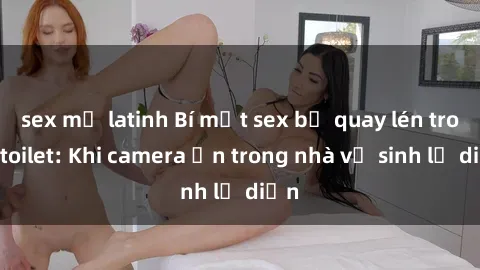 sex mỹ latinh Bí mật sex bị quay lén trong toilet: Khi camera ẩn trong nhà vệ sinh lộ diện