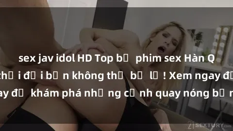 sex jav idol HD Top bộ phim sex Hàn Quốc hot nhất mọi thời đại bạn không thể bỏ lỡ! Xem ngay để khám phá những cảnh quay nóng bỏng, đầy nghẹt thở!