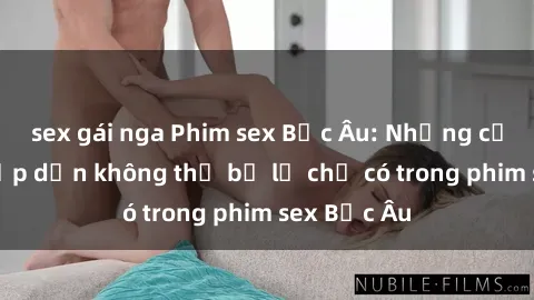 sex gái nga Phim sex Bắc Âu: Những cảnh nóng hấp dẫn không thể bỏ lỡ chỉ có trong phim sex Bắc Âu