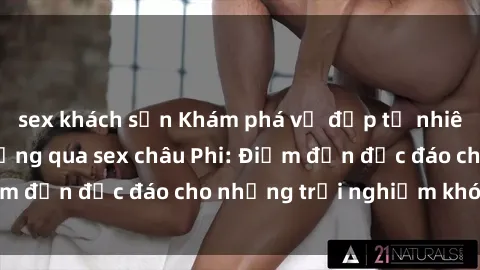 sex khách sạn Khám phá vẻ đẹp tự nhiên và văn hóa đa dạng qua sex châu Phi: Điểm đến độc đáo cho những trải nghiệm khó quên