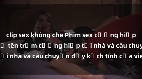 clip sex không che Phim sex cưỡng hiếp vietsub: Nữ sinh bị tên trộm cưỡng hiếp tại nhà và câu chuyện đầy kịch tính của vietsub
