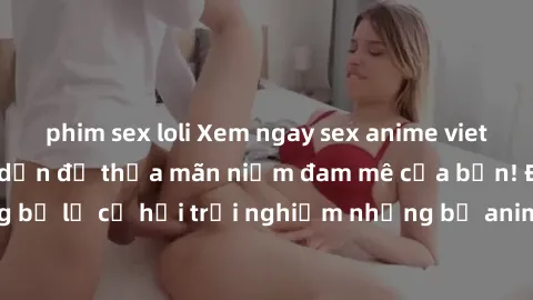 phim sex loli Xem ngay sex anime vietsub cực hot và hấp dẫn để thỏa mãn niềm đam mê của bạn! Đừng bỏ lỡ cơ hội trải nghiệm những bộ anime đỉnh cao chỉ có tại đây!