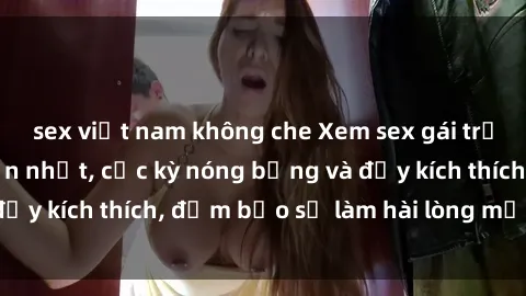sex việt nam không che Xem sex gái trẻ không che hấp dẫn nhất, cực kỳ nóng bỏng và đầy kích thích, đảm bảo sẽ làm hài lòng mọi người!