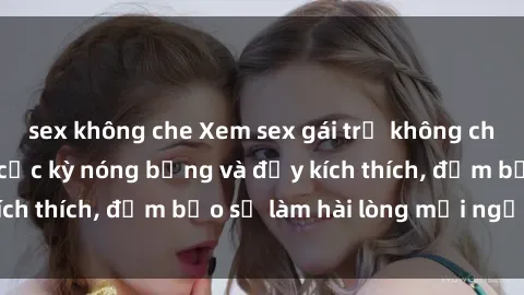 sex không che Xem sex gái trẻ không che hấp dẫn nhất, cực kỳ nóng bỏng và đầy kích thích, đảm bảo sẽ làm hài lòng mọi người!