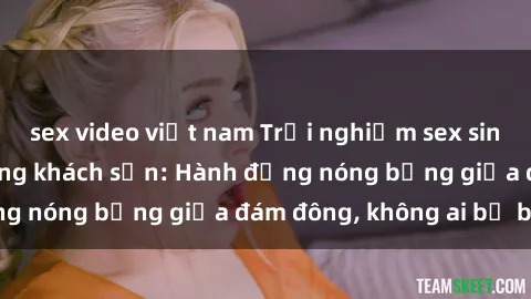 sex video việt nam Trải nghiệm sex sinh viên sôi động trong khách sạn: Hành động nóng bỏng giữa đám đông, không ai bị bỏ lỡ