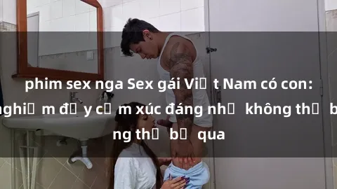 phim sex nga Sex gái Việt Nam có con: Trải nghiệm đầy cảm xúc đáng nhớ không thể bỏ qua