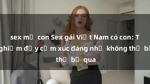sex mẹ con Sex gái Việt Nam có con: Trải nghiệm đầy cảm xúc đáng nhớ không thể bỏ qua