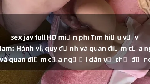 sex jav full HD miễn phí Tìm hiểu về văn hóa sex ở Việt Nam: Hành vi, quy định và quan điểm của người dân về chủ đề nóng