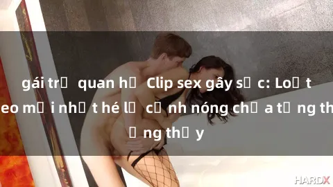 gái trẻ quan hệ Clip sex gây sốc: Loạt video mới nhất hé lộ cảnh nóng chưa từng thấy