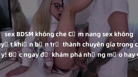 sex BDSM không che Cẩm nang sex không che: Những bí quyết khiến bạn trở thành chuyên gia trong chuyện ấy! Đọc ngay để khám phá những mẹo hay và bí quyết tình dục không che.