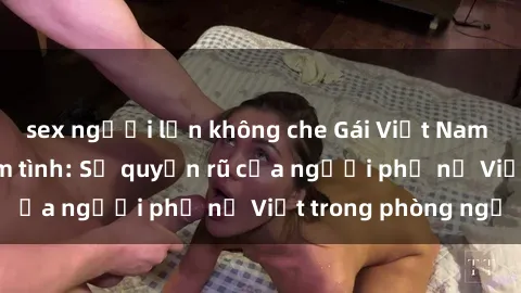 sex người lớn không che Gái Việt Nam nóng bỏng khi làm tình: Sự quyến rũ của người phụ nữ Việt trong phòng ngủ