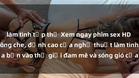 làm tình tập thể Xem ngay phim sex HD chất lượng cao không che, đỉnh cao của nghệ thuật làm tình, đưa bạn vào thế giới đam mê và sóng gió của tình yêu không giới hạn.
