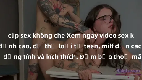 clip sex không che Xem ngay video sex không che miễn phí đỉnh cao, đủ thể loại từ teen, milf đến các cảnh quan hệ đồng tính và kích thích. Đảm bảo thoả mãn mọi khả năng kích thích của bạn!