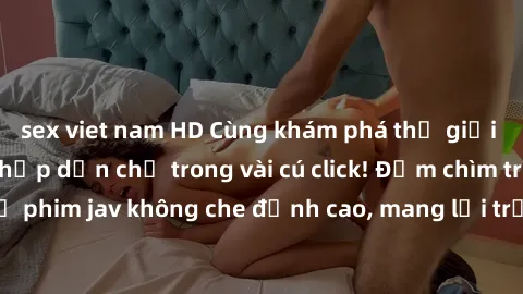 sex viet nam HD Cùng khám phá thế giới jav không che siêu hấp dẫn chỉ trong vài cú click! Đắm chìm trong những bộ phim jav không che đỉnh cao, mang lại trải nghiệm thú vị và đầy kích thích.