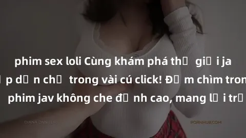 phim sex loli Cùng khám phá thế giới jav không che siêu hấp dẫn chỉ trong vài cú click! Đắm chìm trong những bộ phim jav không che đỉnh cao, mang lại trải nghiệm thú vị và đầy kích thích.