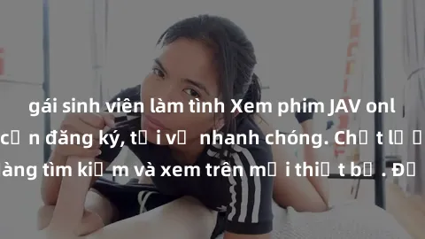 gái sinh viên làm tình Xem phim JAV online miễn phí không cần đăng ký, tải về nhanh chóng. Chất lượng HD, dễ dàng tìm kiếm và xem trên mọi thiết bị. Đặc biệt, không quảng cáo làm phiền.