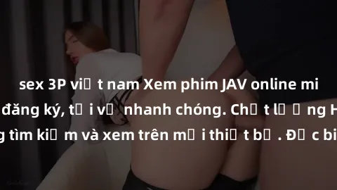 sex 3P việt nam Xem phim JAV online miễn phí không cần đăng ký, tải về nhanh chóng. Chất lượng HD, dễ dàng tìm kiếm và xem trên mọi thiết bị. Đặc biệt, không quảng cáo làm phiền.