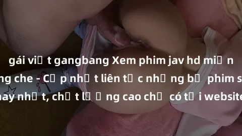 gái việt gangbang Xem phim jav hd miễn phí đỉnh cao không che - Cập nhật liên tục những bộ phim sex hay nhất, chất lượng cao chỉ có tại website chuyên nghiệp hàng đầu.