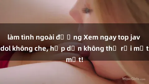 làm tình ngoài đường Xem ngay top jav idol không che, hấp dẫn không thể rời mắt!