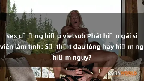 sex cưỡng hiếp vietsub Phát hiện gái sinh viên làm tình: Sự thật đau lòng hay hiểm nguy?