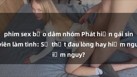 phim sex bạo dâm nhóm Phát hiện gái sinh viên làm tình: Sự thật đau lòng hay hiểm nguy?