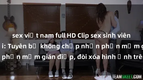 sex việt nam full HD Clip sex sinh viên gây sốt mạng xã hội: Tuyên bố không chấp nhận phần mềm gián điệp, đòi xóa hình ảnh trên internet